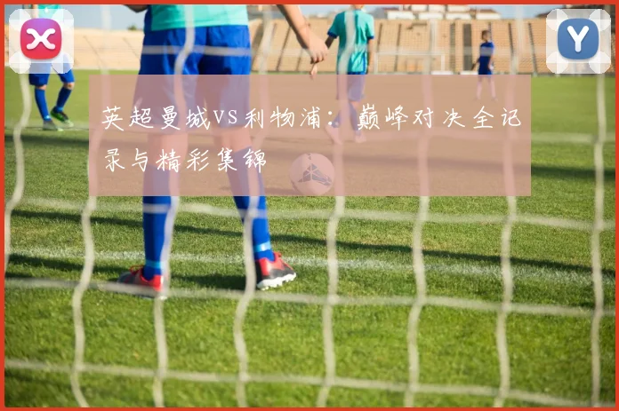 英超曼城vs利物浦：巅峰对决全记录与精彩集锦