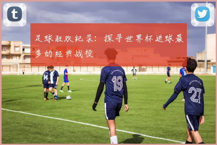 足球狂欢纪录：探寻世界杯进球最多的经典战役