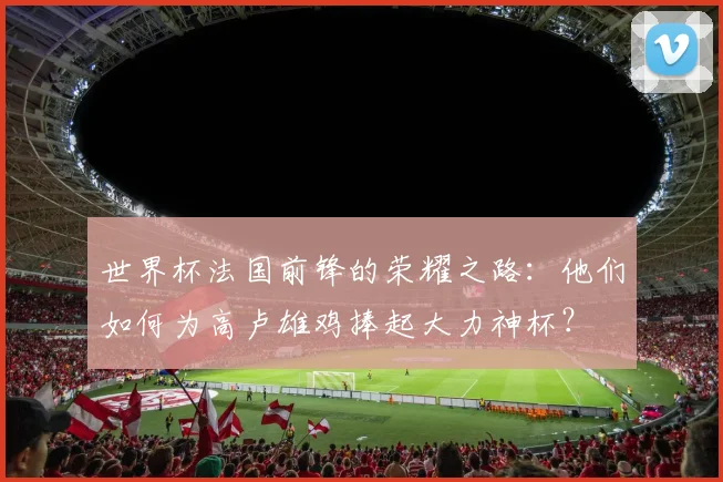 世界杯法国前锋的荣耀之路：他们如何为高卢雄鸡捧起大力神杯？