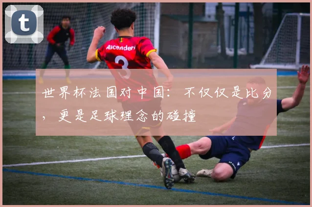 世界杯法国对中国：不仅仅是比分，更是足球理念的碰撞