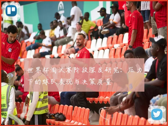 世界杯淘汰赛阶段深度研究：压力下的球队表现与决策质量
