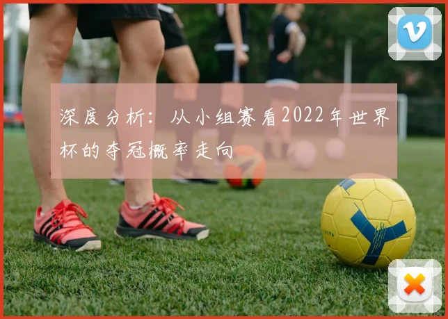 深度分析：从小组赛看2022年世界杯的夺冠概率走向