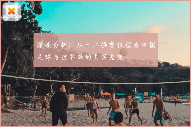 深度分析:从十二强赛征程看中国足球与世界级的真实差距