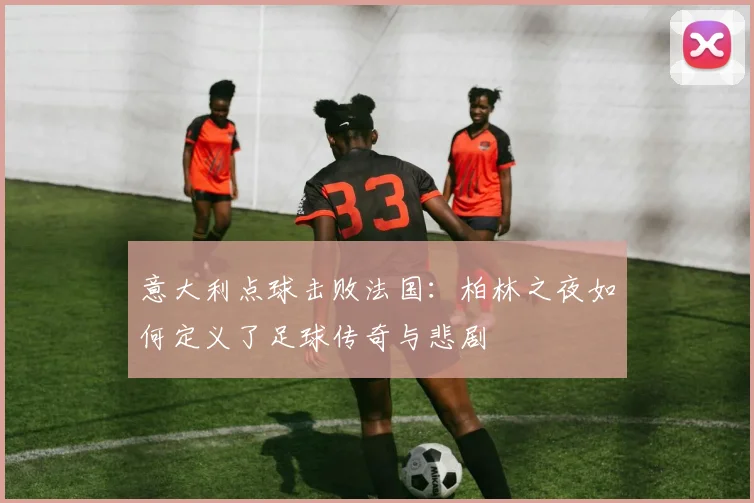 意大利点球击败法国：柏林之夜如何定义了足球传奇与悲剧