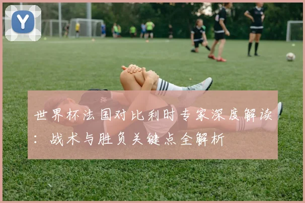 世界杯法国对比利时专家深度解读：战术与胜负关键点全解析