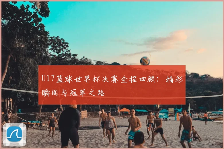 U17篮球世界杯决赛全程回顾:精彩瞬间与冠军之路