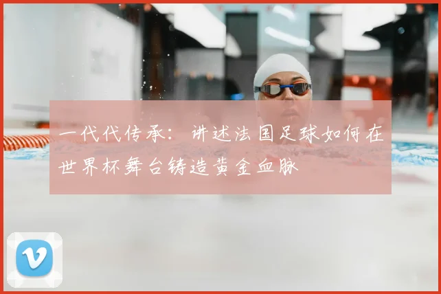 一代代传承:讲述法国足球如何在世界杯舞台铸造黄金血脉