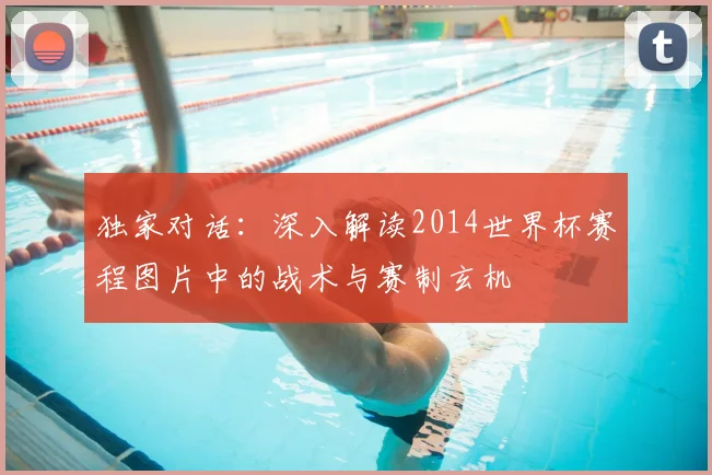 独家对话:深入解读2014世界杯赛程图片中的战术与赛制玄机