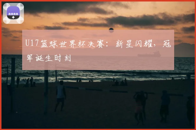 U17篮球世界杯决赛:新星闪耀,冠军诞生时刻