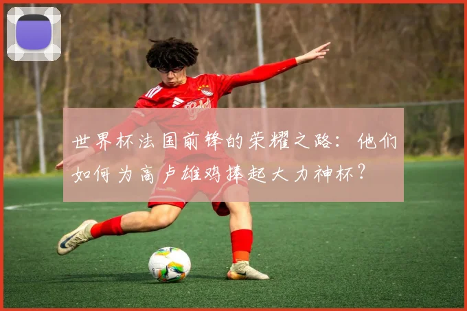世界杯法国前锋的荣耀之路：他们如何为高卢雄鸡捧起大力神杯？