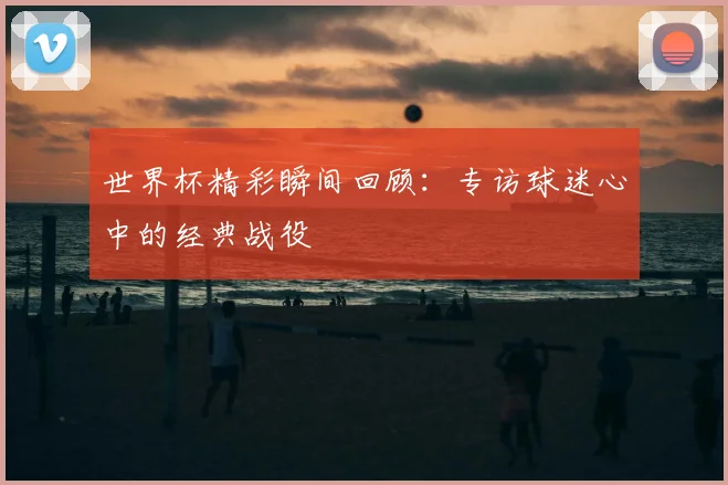 世界杯精彩瞬间回顾:专访球迷心中的经典战役