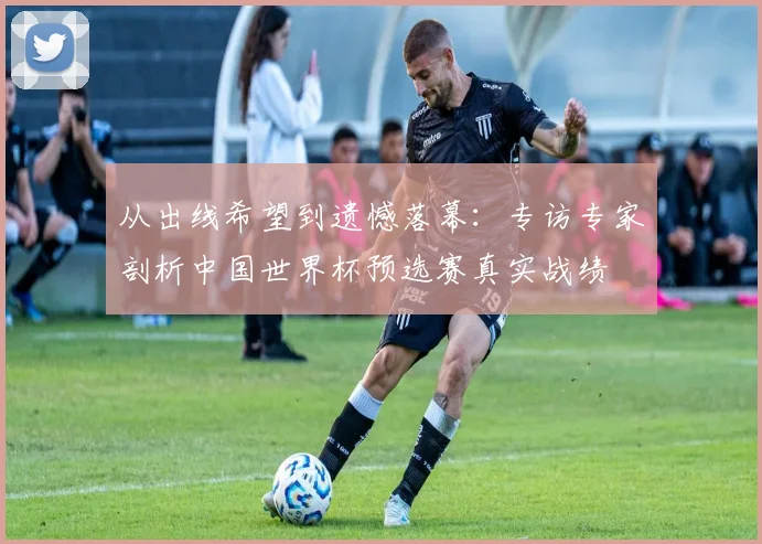 从出线希望到遗憾落幕:专访专家剖析中国世界杯预选赛真实战绩
