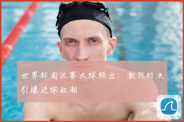 世界杯淘汰赛大球频出：激烈对决引爆进球狂潮