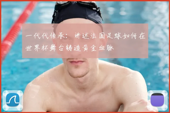 一代代传承:讲述法国足球如何在世界杯舞台铸造黄金血脉