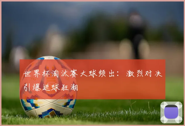 世界杯淘汰赛大球频出：激烈对决引爆进球狂潮