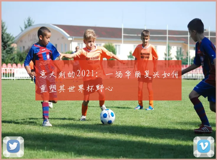 意大利的2021：一场华丽复兴如何重塑其世界杯野心