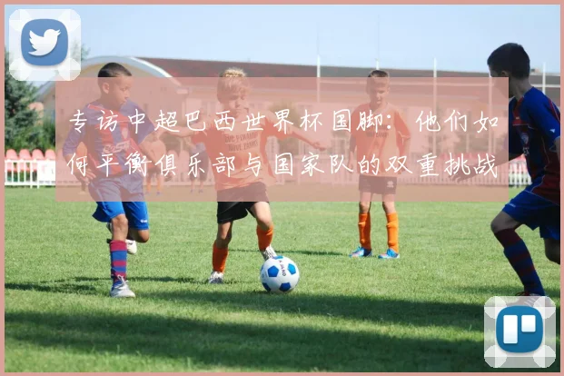专访中超巴西世界杯国脚:他们如何平衡俱乐部与国家队的双重挑战?