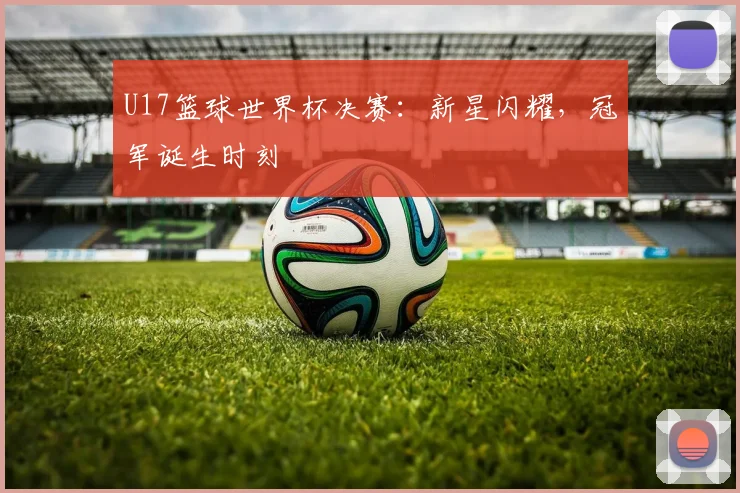 U17篮球世界杯决赛：新星闪耀，冠军诞生时刻