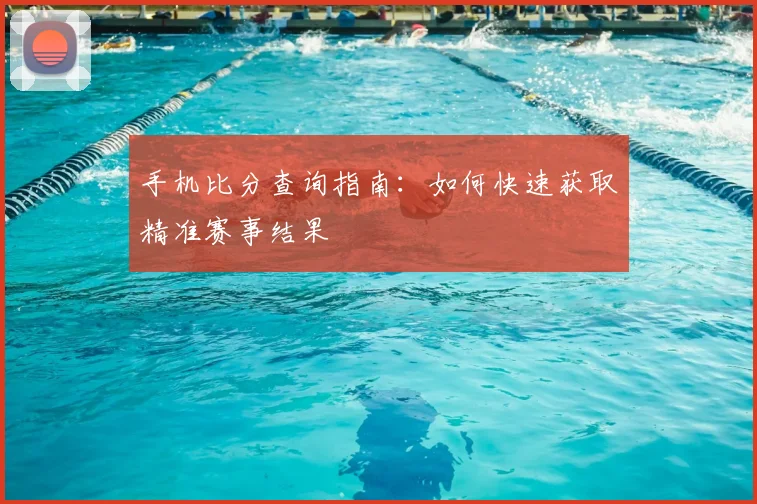 手机比分查询指南：如何快速获取精准赛事结果