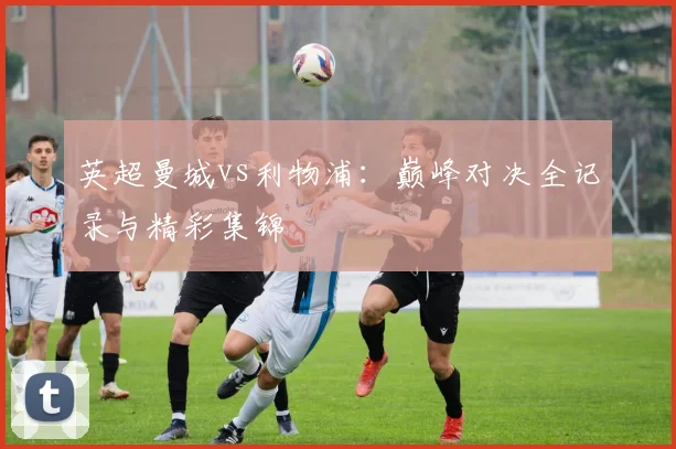 英超曼城vs利物浦：巅峰对决全记录与精彩集锦