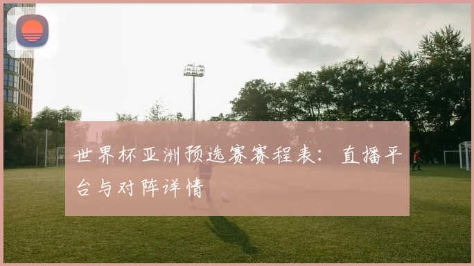世界杯亚洲预选赛赛程表：直播平台与对阵详情