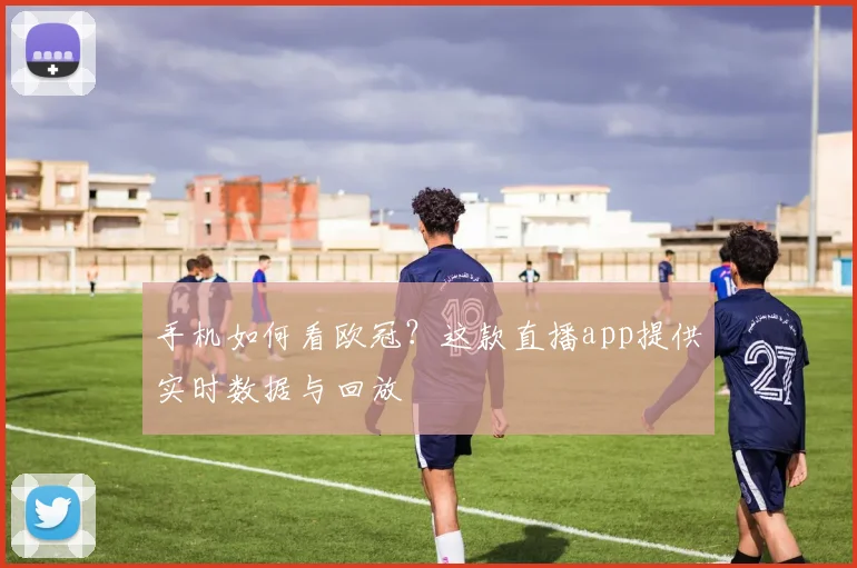 手机如何看欧冠？这款直播app提供实时数据与回放