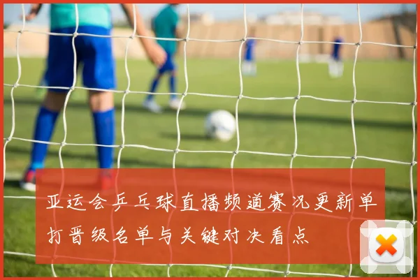 亚运会乒乓球直播频道赛况更新单打晋级名单与关键对决看点