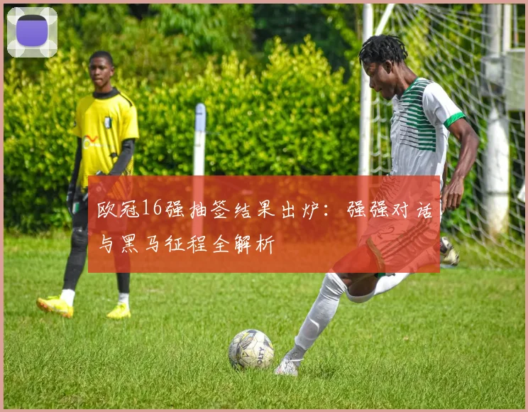 欧冠16强抽签结果出炉:强强对话与黑马征程全解析