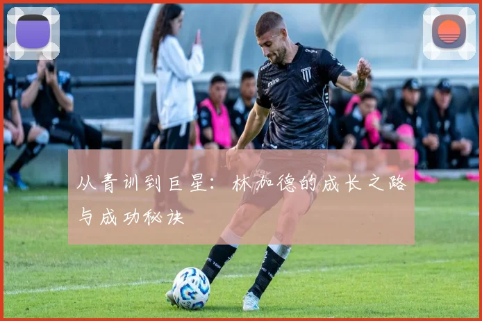从青训到巨星：林加德的成长之路与成功秘诀