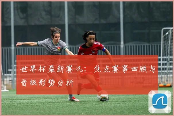 世界杯最新赛况：焦点赛事回顾与晋级形势分析